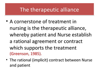 The therapeutic allianceThe therapeutic alliance
• A cornerstone of treatment in
nursing is the therapeutic alliance,
whereby patient and Nurse establish
a rational agreement or contract
which supports the treatment
(Greenson, 1985).
• The rational (implicit) contract between Nurse
and patient
 
