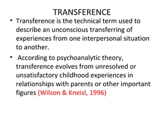 TRANSFERENCE
• Transference is the technical term used to
describe an unconscious transferring of
experiences from one interpersonal situation
to another.
• According to psychoanalytic theory,
transference evolves from unresolved or
unsatisfactory childhood experiences in
relationships with parents or other important
figures (Wilson & Kneisl, 1996)
 