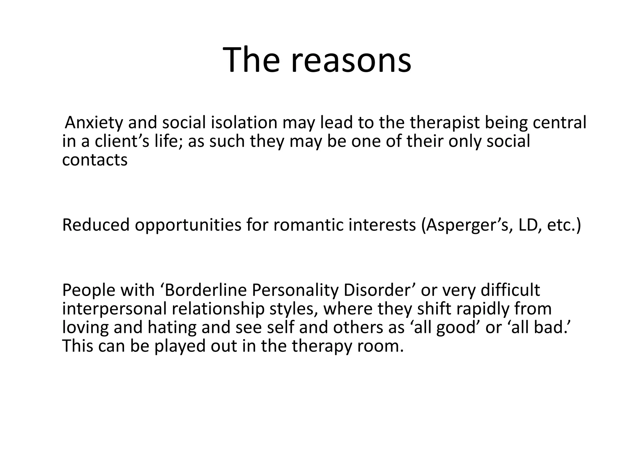 The reasons
Anxiety and social isolation may lead to the therapist being central
in a client’s life; as such they may be one of their only social
contacts
Reduced opportunities for romantic interests (Asperger’s, LD, etc.)
People with ‘Borderline Personality Disorder’ or very difficult
interpersonal relationship styles, where they shift rapidly from
loving and hating and see self and others as ‘all good’ or ‘all bad.’
This can be played out in the therapy room.
 