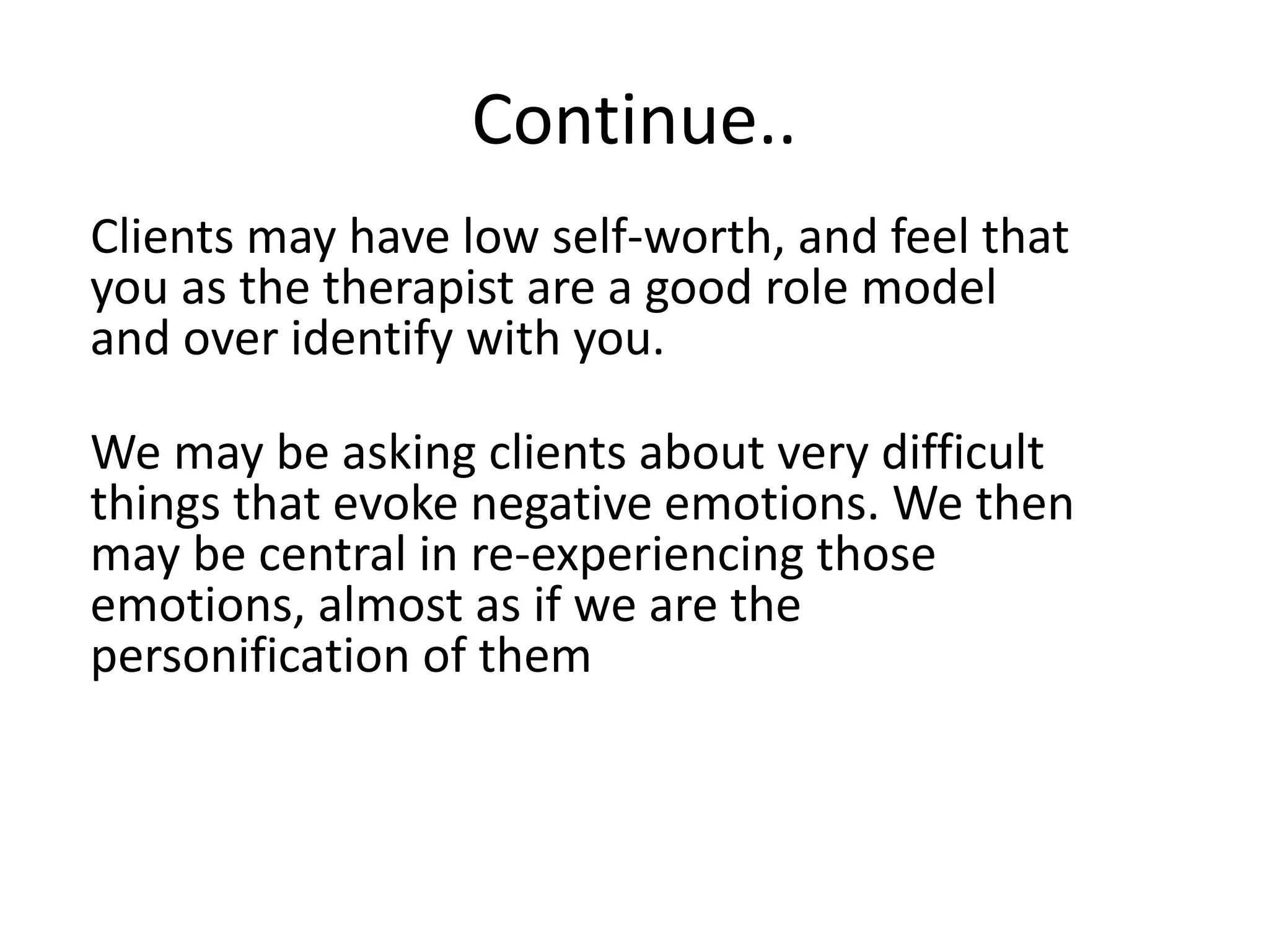 Continue..
Clients may have low self-worth, and feel that
you as the therapist are a good role model
and over identify with you.
We may be asking clients about very difficult
things that evoke negative emotions. We then
may be central in re-experiencing those
emotions, almost as if we are the
personification of them
 