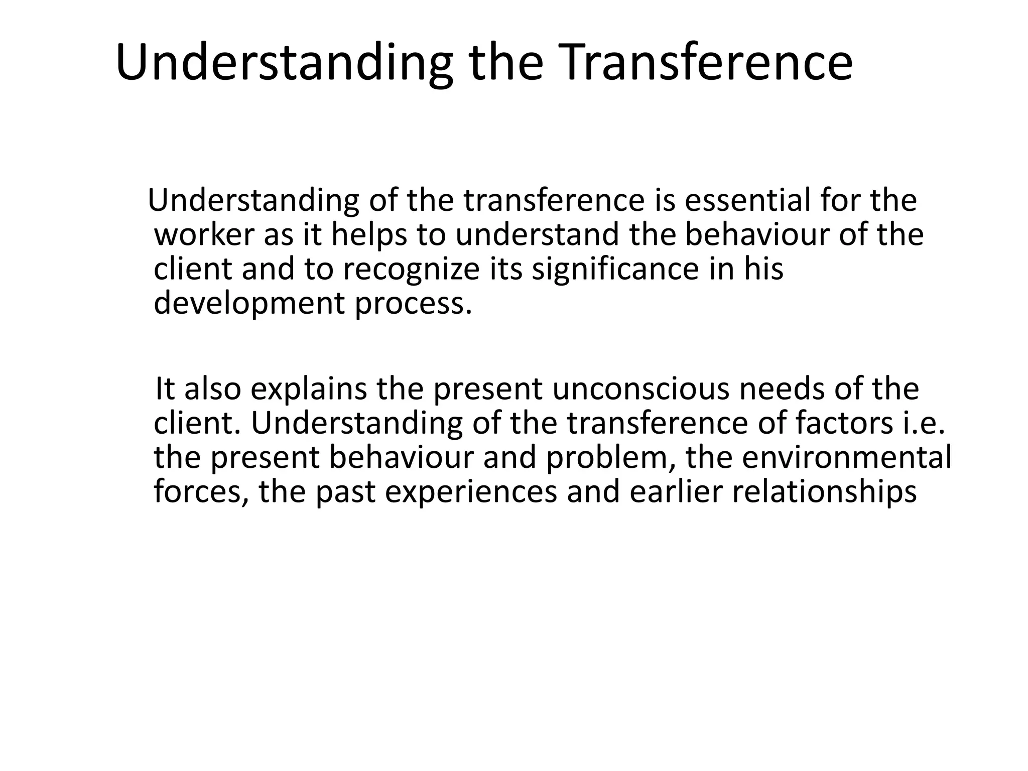 Understanding the Transference
Understanding of the transference is essential for the
worker as it helps to understand the behaviour of the
client and to recognize its significance in his
development process.
It also explains the present unconscious needs of the
client. Understanding of the transference of factors i.e.
the present behaviour and problem, the environmental
forces, the past experiences and earlier relationships
 