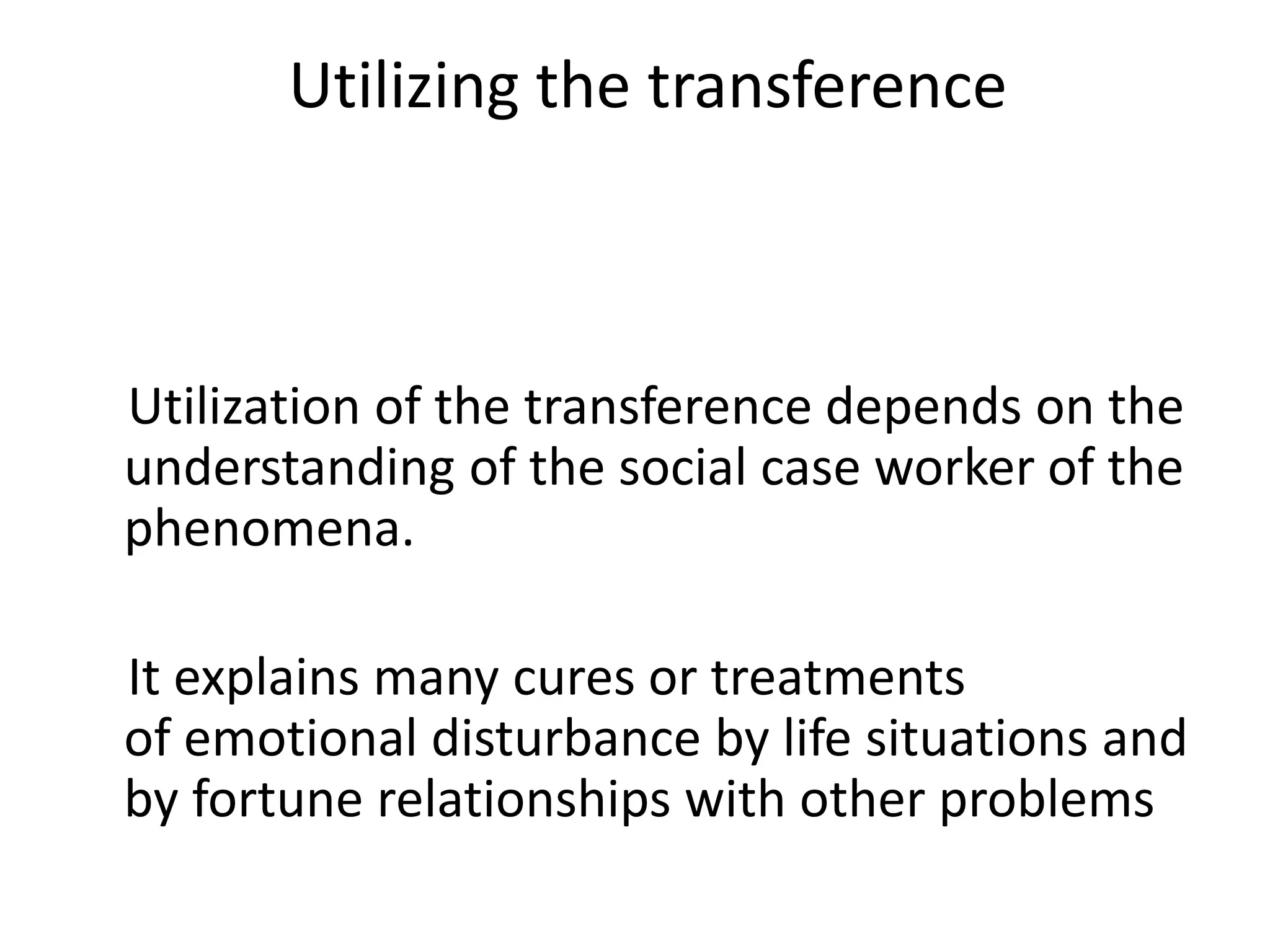 Utilizing the transference
Utilization of the transference depends on the
understanding of the social case worker of the
phenomena.
It explains many cures or treatments
of emotional disturbance by life situations and
by fortune relationships with other problems
 