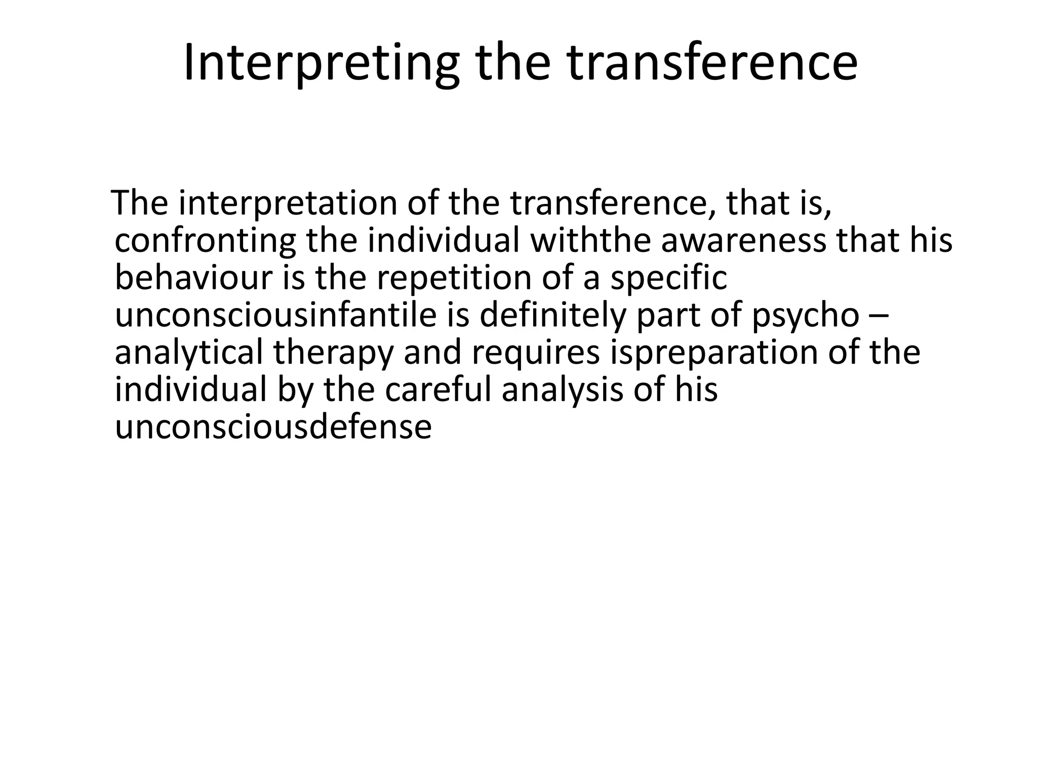 Interpreting the transference
The interpretation of the transference, that is,
confronting the individual withthe awareness that his
behaviour is the repetition of a specific
unconsciousinfantile is definitely part of psycho –
analytical therapy and requires ispreparation of the
individual by the careful analysis of his
unconsciousdefense
 