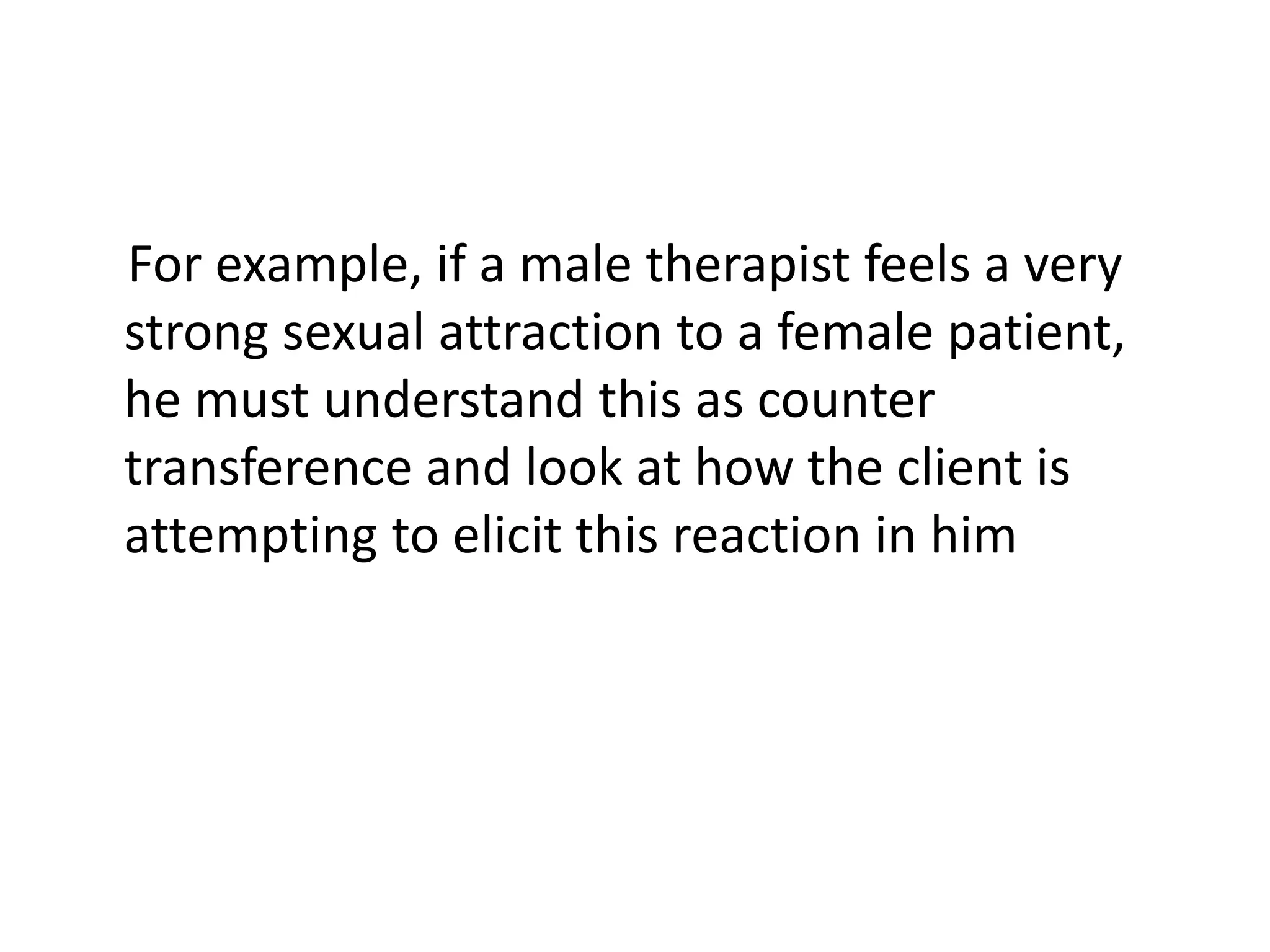 For example, if a male therapist feels a very
strong sexual attraction to a female patient,
he must understand this as counter
transference and look at how the client is
attempting to elicit this reaction in him
 