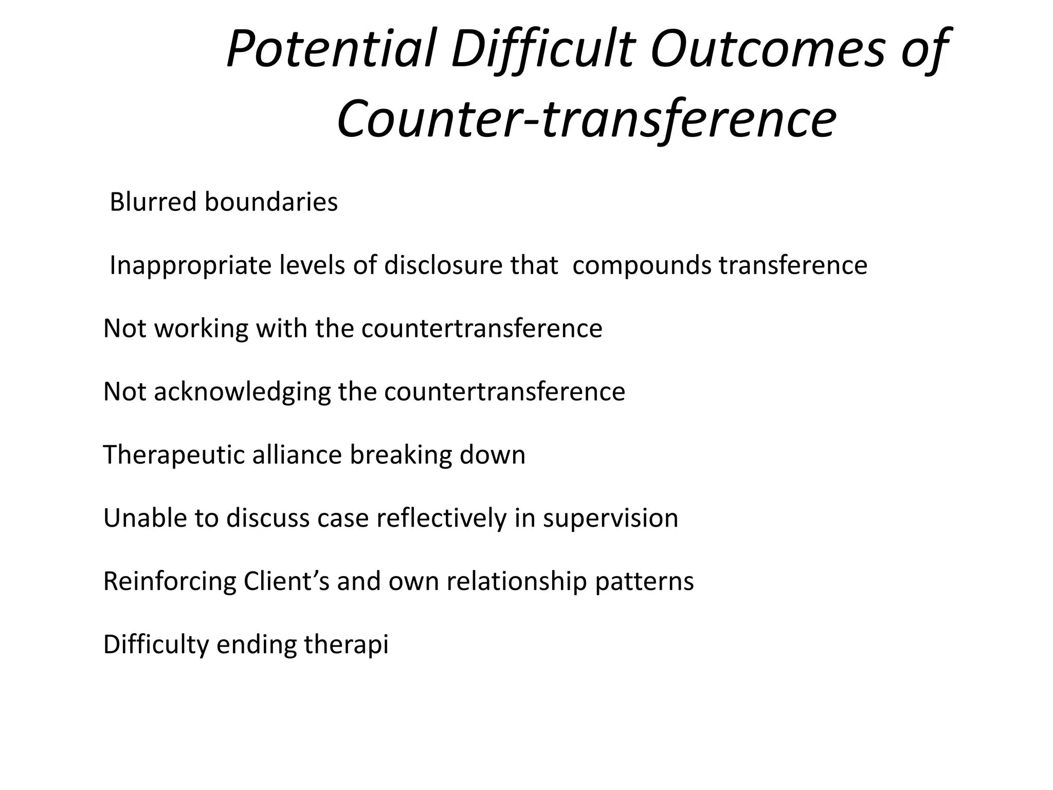 Potential Difficult Outcomes of
Counter-transference
Blurred boundaries
Inappropriate levels of disclosure that compounds transference
Not working with the countertransference
Not acknowledging the countertransference
Therapeutic alliance breaking down
Unable to discuss case reflectively in supervision
Reinforcing Client’s and own relationship patterns
Difficulty ending therapi
 