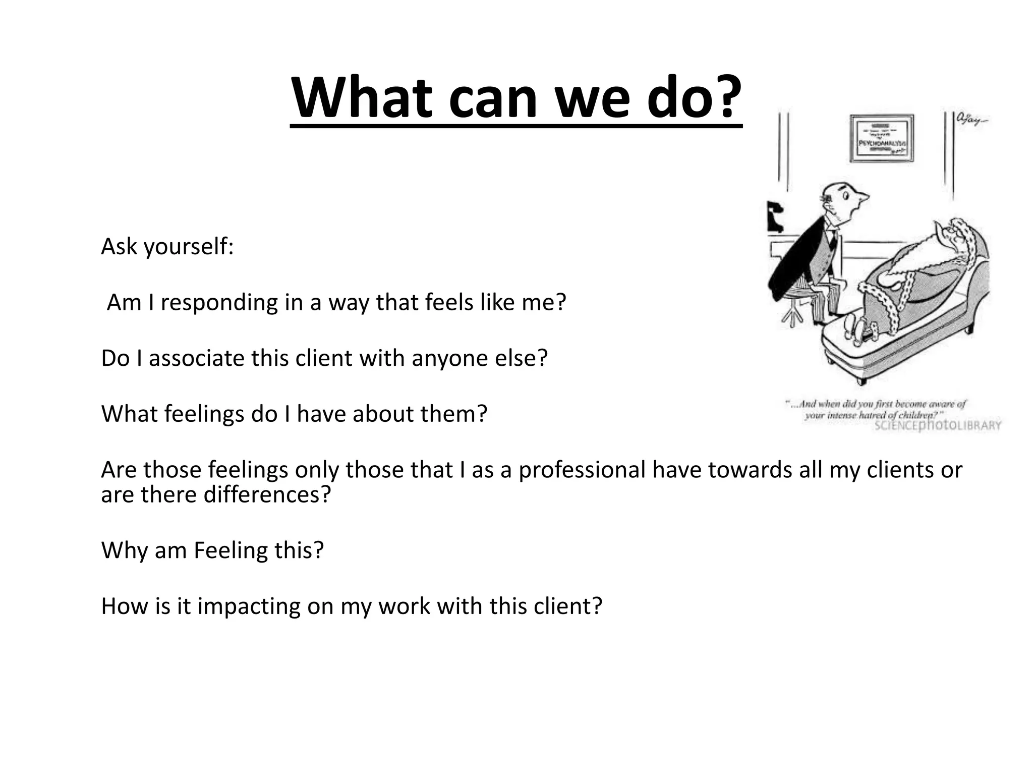 What can we do?
Ask yourself:
Am I responding in a way that feels like me?
Do I associate this client with anyone else?
What feelings do I have about them?
Are those feelings only those that I as a professional have towards all my clients or
are there differences?
Why am Feeling this?
How is it impacting on my work with this client?
 