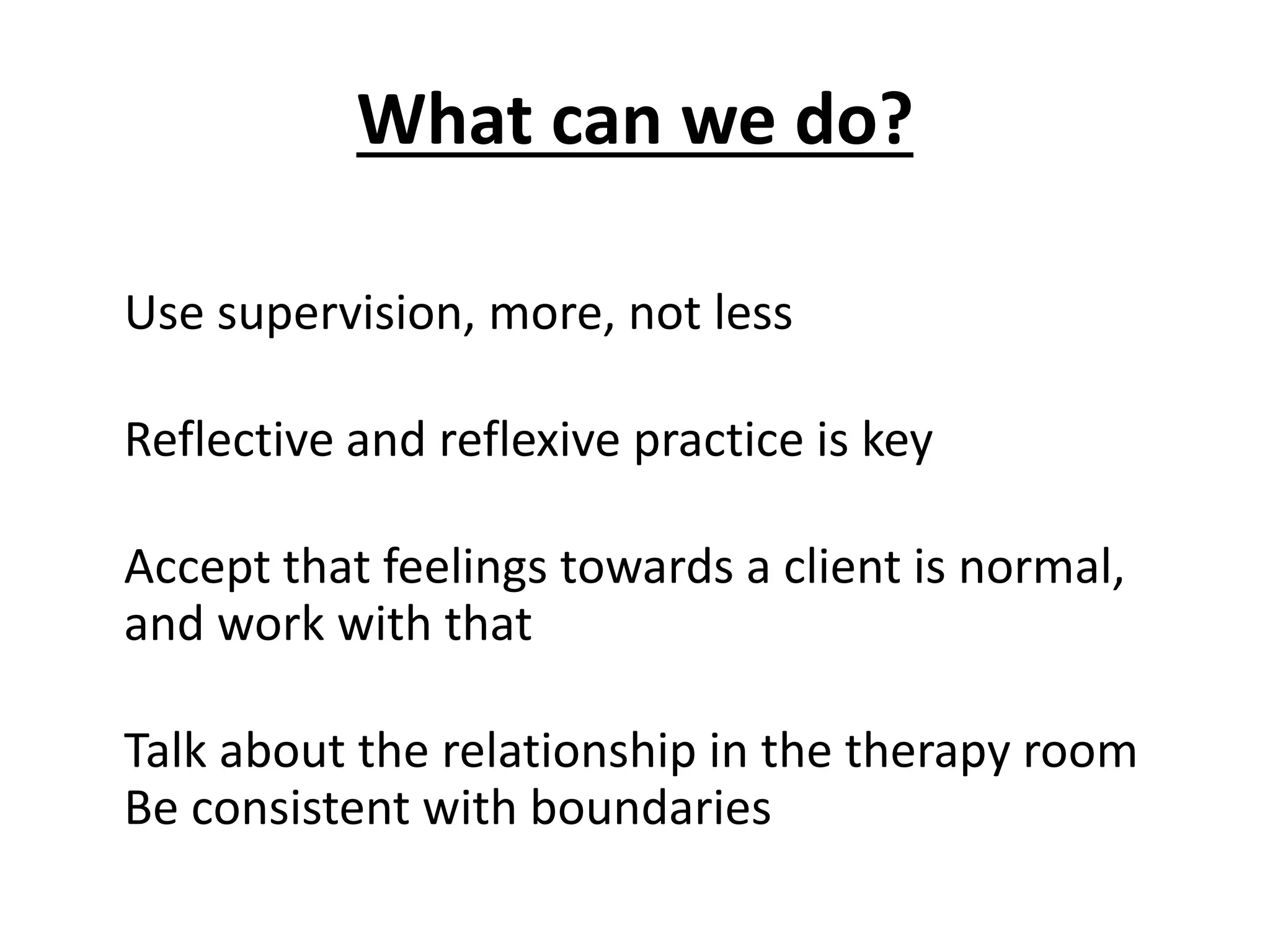 What can we do?
Use supervision, more, not less
Reflective and reflexive practice is key
Accept that feelings towards a client is normal,
and work with that
Talk about the relationship in the therapy room
Be consistent with boundaries
 