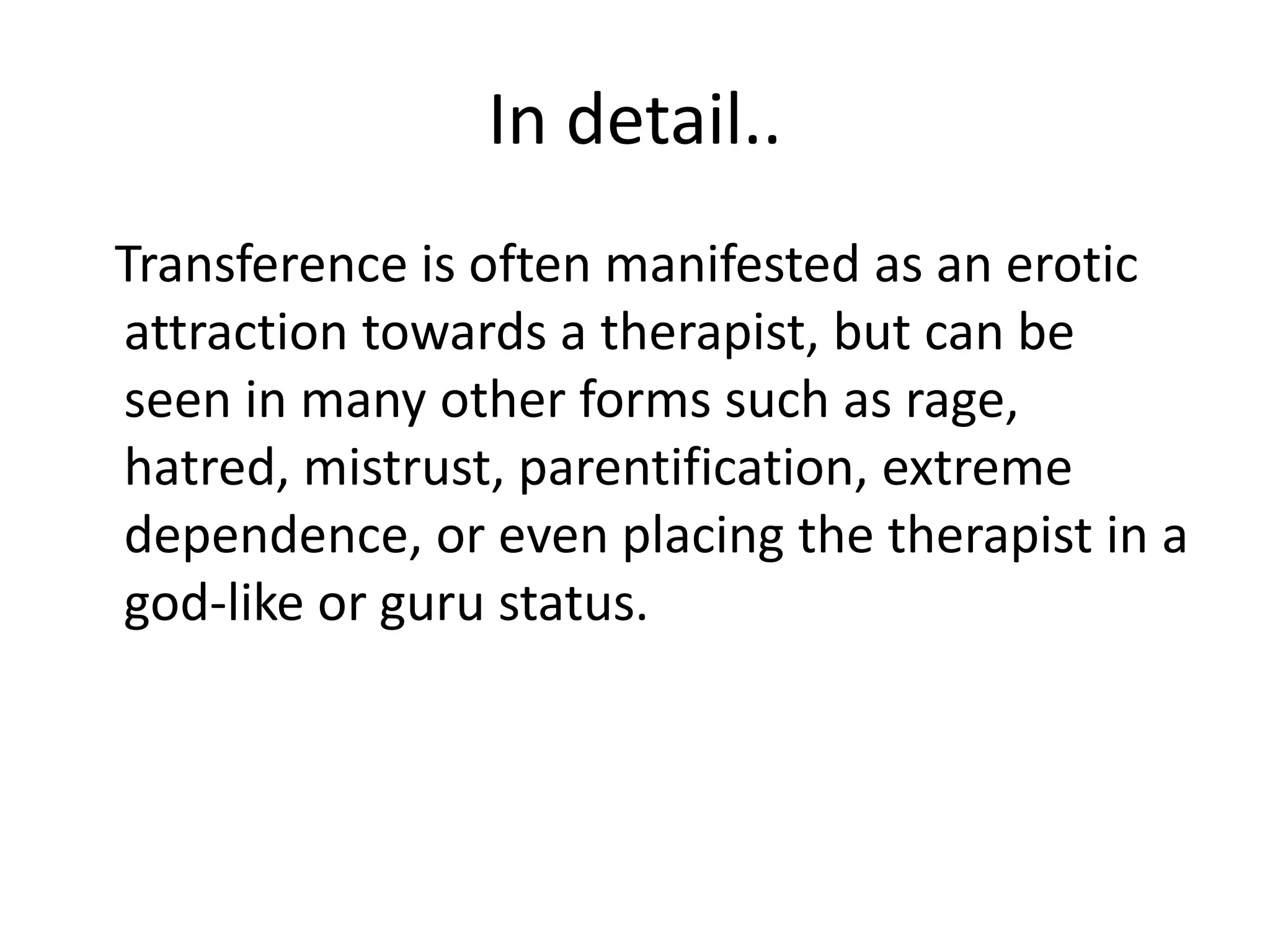 In detail..
Transference is often manifested as an erotic
attraction towards a therapist, but can be
seen in many other forms such as rage,
hatred, mistrust, parentification, extreme
dependence, or even placing the therapist in a
god-like or guru status.
 