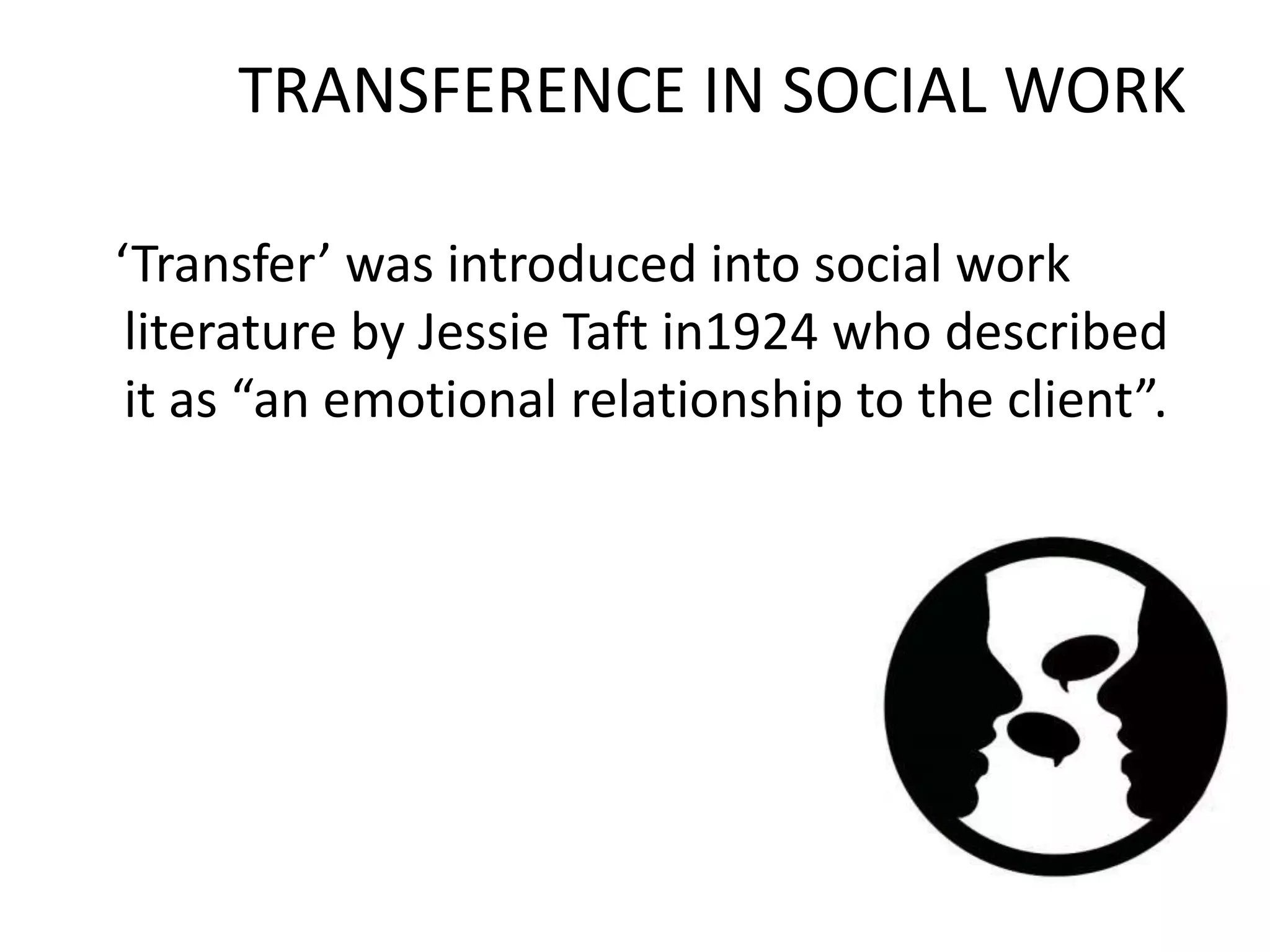 TRANSFERENCE IN SOCIAL WORK
‘Transfer’ was introduced into social work
literature by Jessie Taft in1924 who described
it as “an emotional relationship to the client”.
 