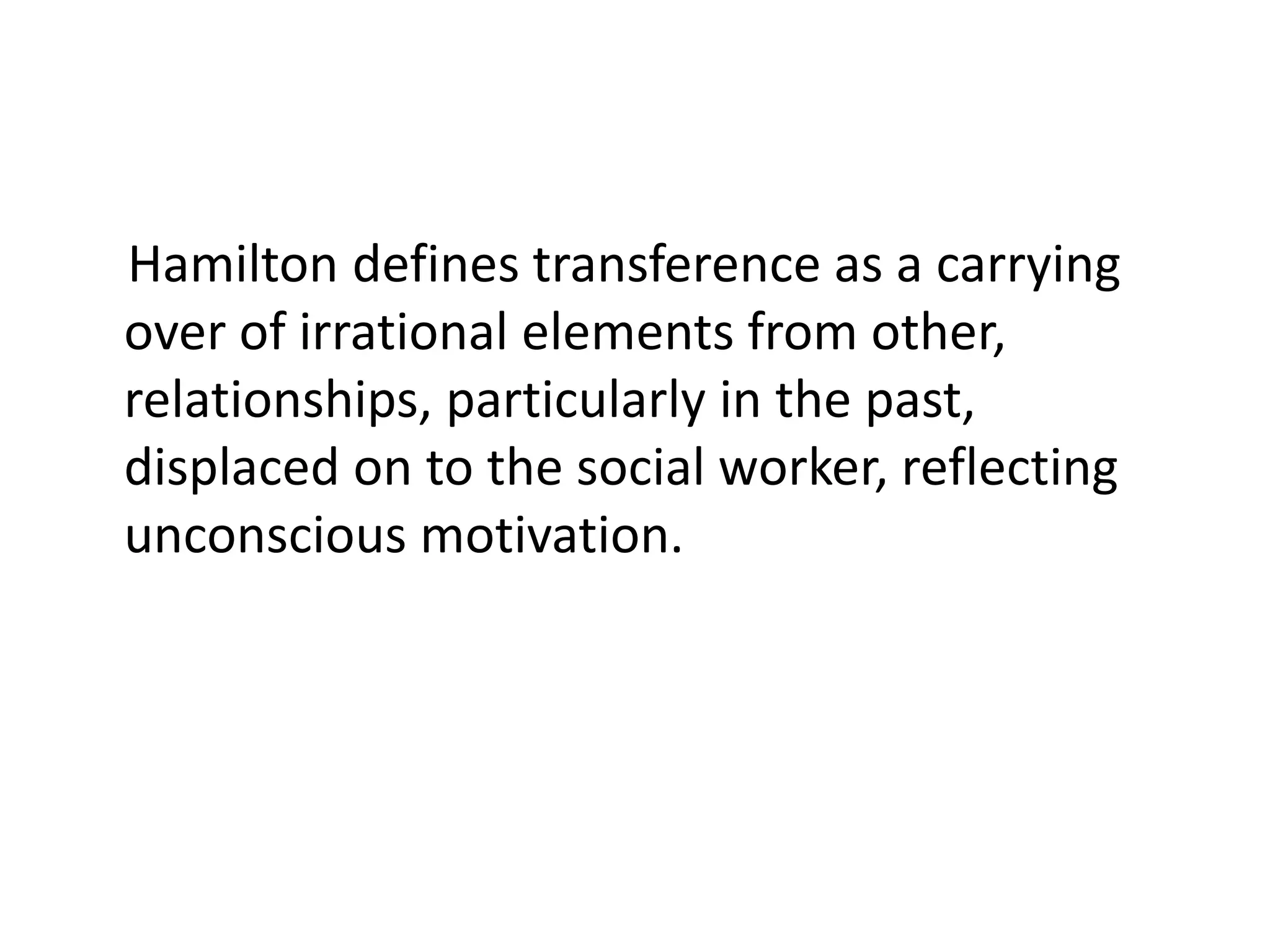 Hamilton defines transference as a carrying
over of irrational elements from other,
relationships, particularly in the past,
displaced on to the social worker, reflecting
unconscious motivation.
 