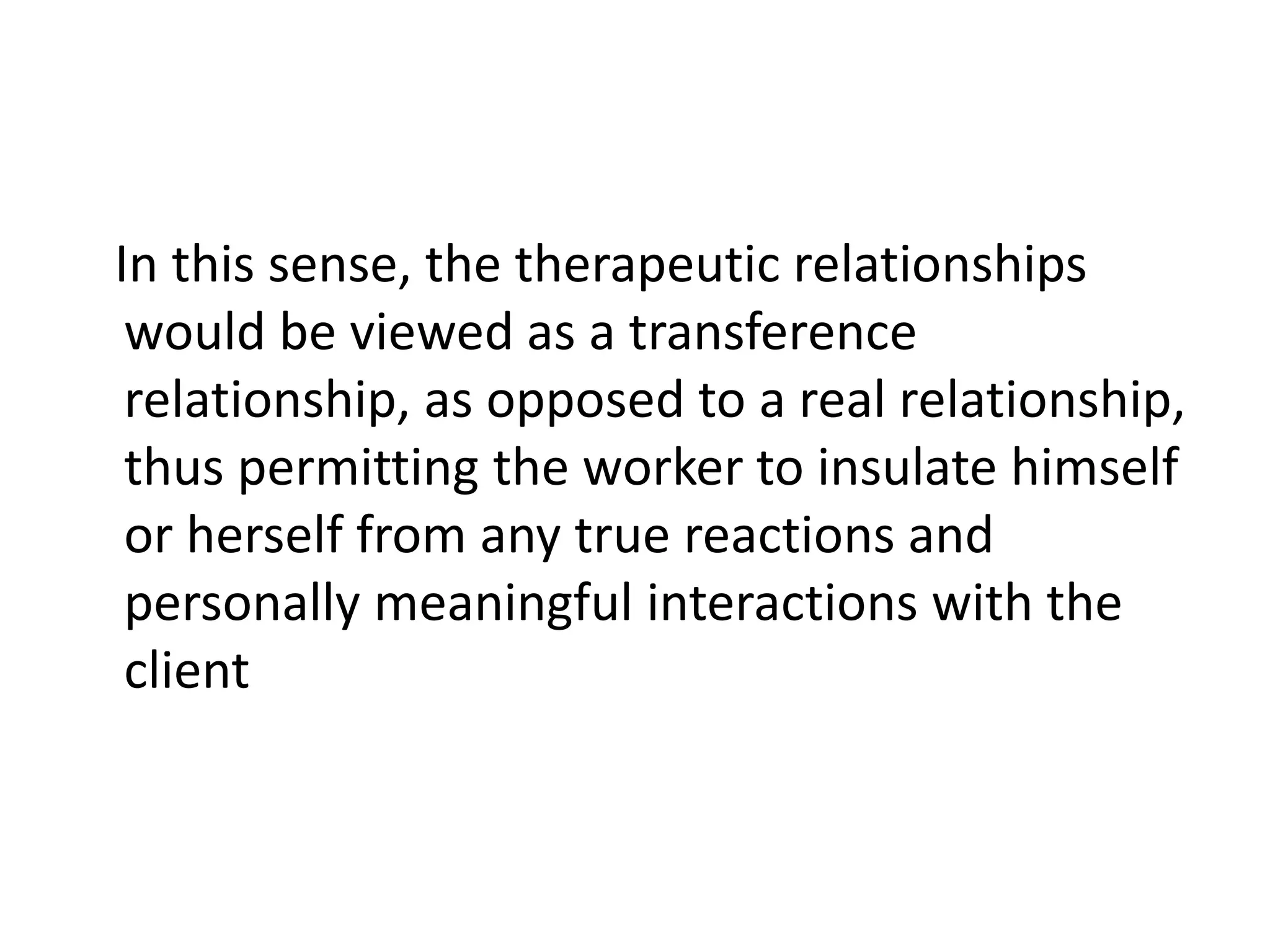 In this sense, the therapeutic relationships
would be viewed as a transference
relationship, as opposed to a real relationship,
thus permitting the worker to insulate himself
or herself from any true reactions and
personally meaningful interactions with the
client
 