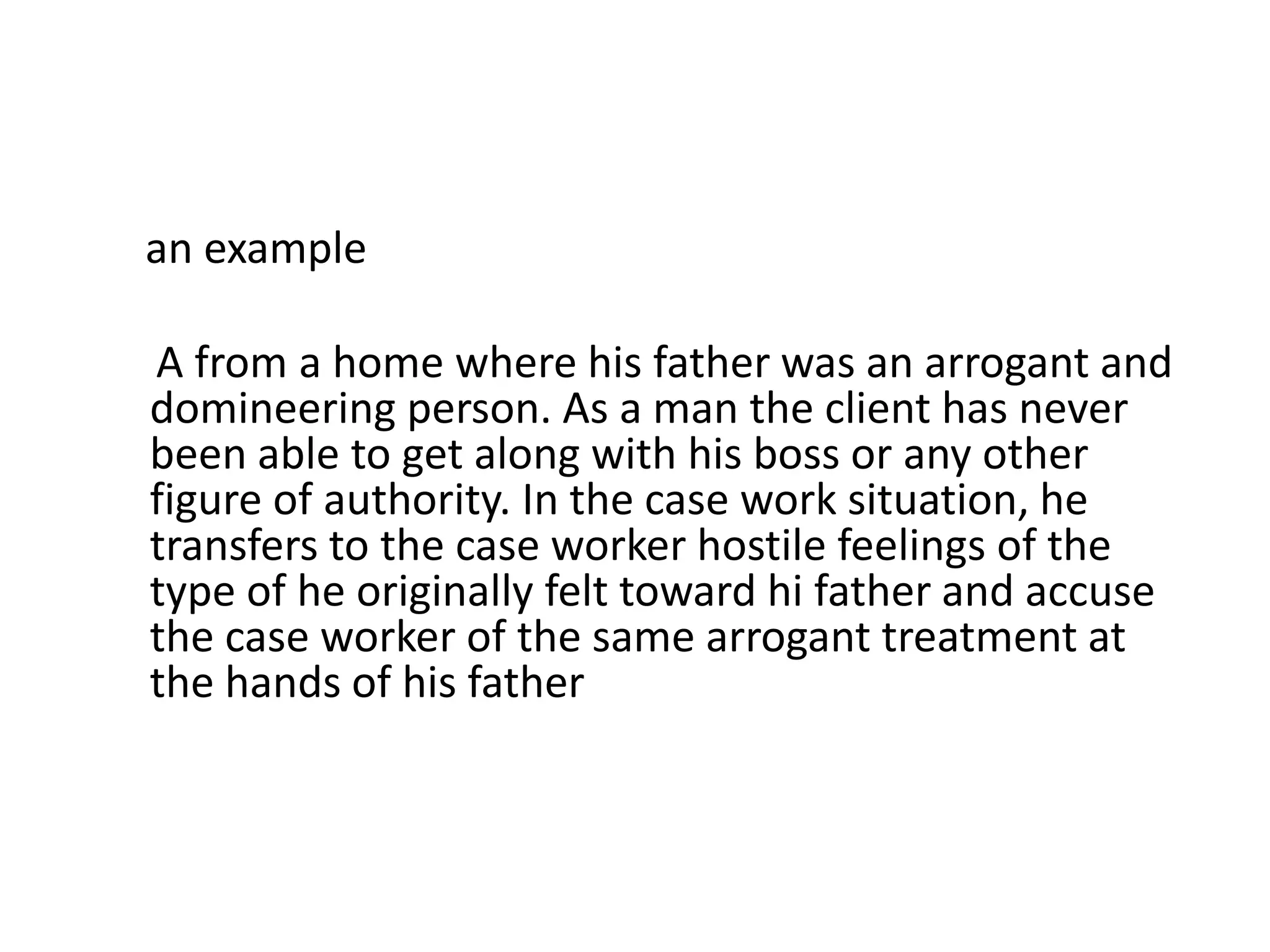 an example
A from a home where his father was an arrogant and
domineering person. As a man the client has never
been able to get along with his boss or any other
figure of authority. In the case work situation, he
transfers to the case worker hostile feelings of the
type of he originally felt toward hi father and accuse
the case worker of the same arrogant treatment at
the hands of his father
 