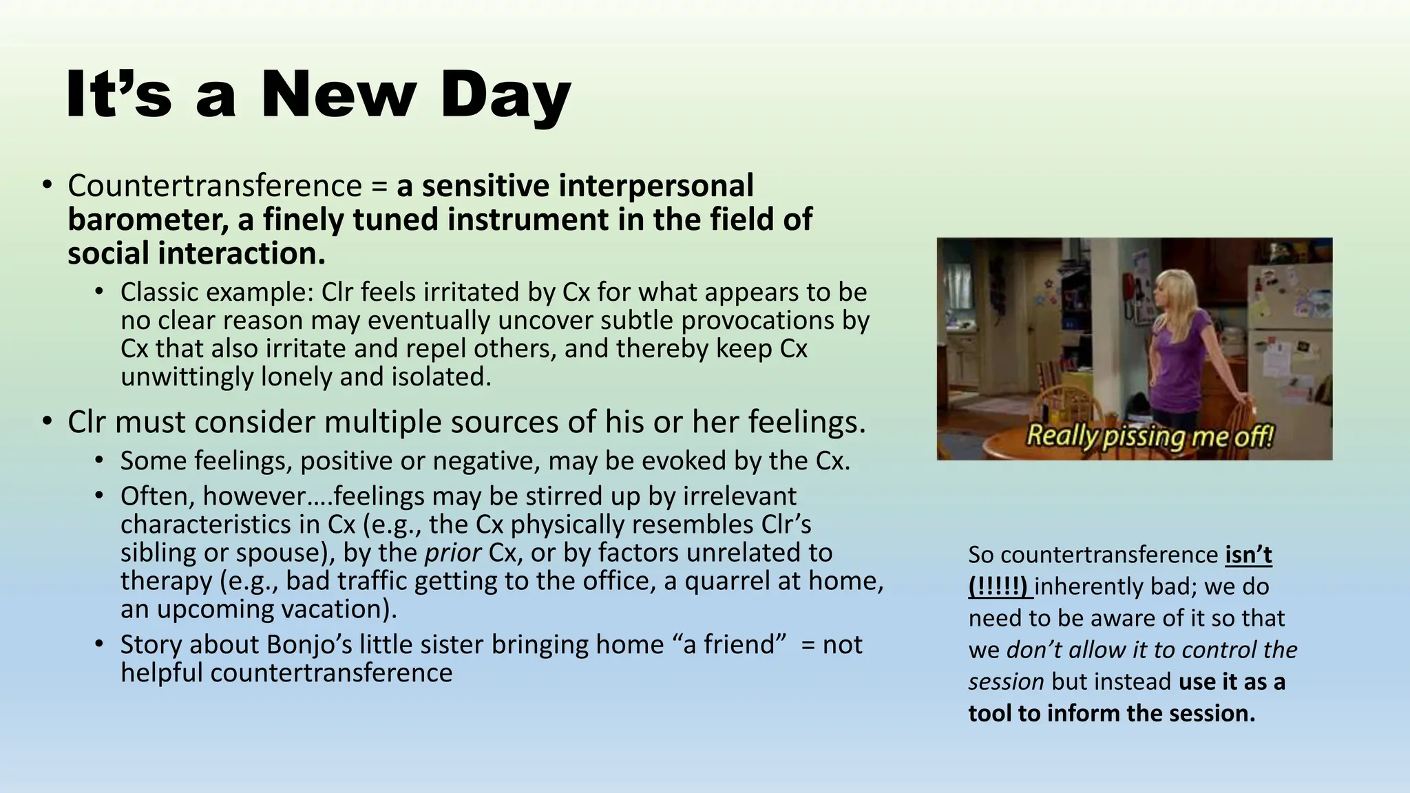 It’s a New Day
• Countertransference = a sensitive interpersonal
barometer, a finely tuned instrument in the field of
social interaction.
• Classic example: Clr feels irritated by Cx for what appears to be
no clear reason may eventually uncover subtle provocations by
Cx that also irritate and repel others, and thereby keep Cx
unwittingly lonely and isolated.
• Clr must consider multiple sources of his or her feelings.
• Some feelings, positive or negative, may be evoked by the Cx.
• Often, however….feelings may be stirred up by irrelevant
characteristics in Cx (e.g., the Cx physically resembles Clr’s
sibling or spouse), by the prior Cx, or by factors unrelated to
therapy (e.g., bad traffic getting to the office, a quarrel at home,
an upcoming vacation).
• Story about Bonjo’s little sister bringing home “a friend” = not
helpful countertransference
So countertransference isn’t
(!!!!!) inherently bad; we do
need to be aware of it so that
we don’t allow it to control the
session but instead use it as a
tool to inform the session.
 