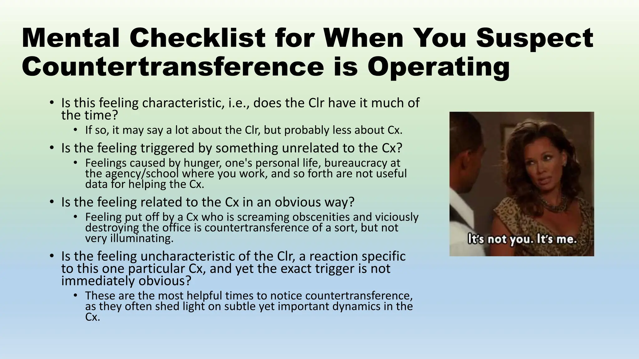 Mental Checklist for When You Suspect
Countertransference is Operating
• Is this feeling characteristic, i.e., does the Clr have it much of
the time?
• If so, it may say a lot about the Clr, but probably less about Cx.
• Is the feeling triggered by something unrelated to the Cx?
• Feelings caused by hunger, one's personal life, bureaucracy at
the agency/school where you work, and so forth are not useful
data for helping the Cx.
• Is the feeling related to the Cx in an obvious way?
• Feeling put off by a Cx who is screaming obscenities and viciously
destroying the office is countertransference of a sort, but not
very illuminating.
• Is the feeling uncharacteristic of the Clr, a reaction specific
to this one particular Cx, and yet the exact trigger is not
immediately obvious?
• These are the most helpful times to notice countertransference,
as they often shed light on subtle yet important dynamics in the
Cx.
 