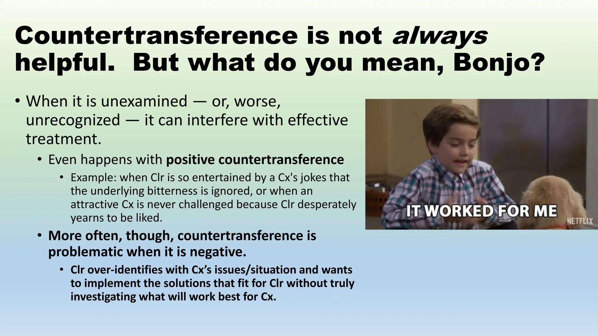 Countertransference is not always
helpful. But what do you mean, Bonjo?
• When it is unexamined — or, worse,
unrecognized — it can interfere with effective
treatment.
• Even happens with positive countertransference
• Example: when Clr is so entertained by a Cx's jokes that
the underlying bitterness is ignored, or when an
attractive Cx is never challenged because Clr desperately
yearns to be liked.
• More often, though, countertransference is
problematic when it is negative.
• Clr over-identifies with Cx’s issues/situation and wants
to implement the solutions that fit for Clr without truly
investigating what will work best for Cx.
 