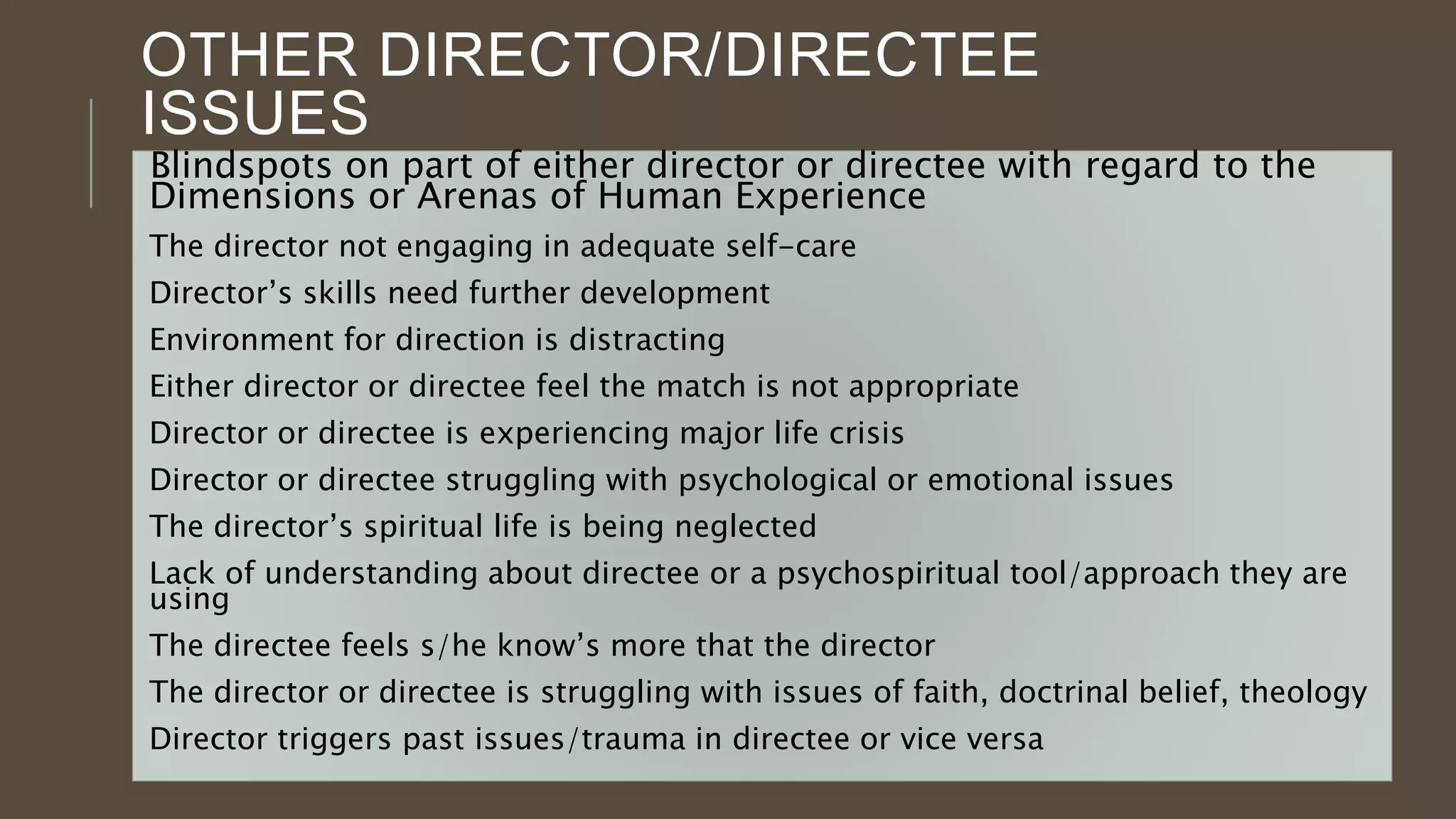 OTHER DIRECTOR/DIRECTEE
ISSUES
Blindspots on part of either director or directee with regard to the
Dimensions or Arenas of Human Experience
The director not engaging in adequate self-care
Director’s skills need further development
Environment for direction is distracting
Either director or directee feel the match is not appropriate
Director or directee is experiencing major life crisis
Director or directee struggling with psychological or emotional issues
The director’s spiritual life is being neglected
Lack of understanding about directee or a psychospiritual tool/approach they are
using
The directee feels s/he know’s more that the director
The director or directee is struggling with issues of faith, doctrinal belief, theology
Director triggers past issues/trauma in directee or vice versa
 