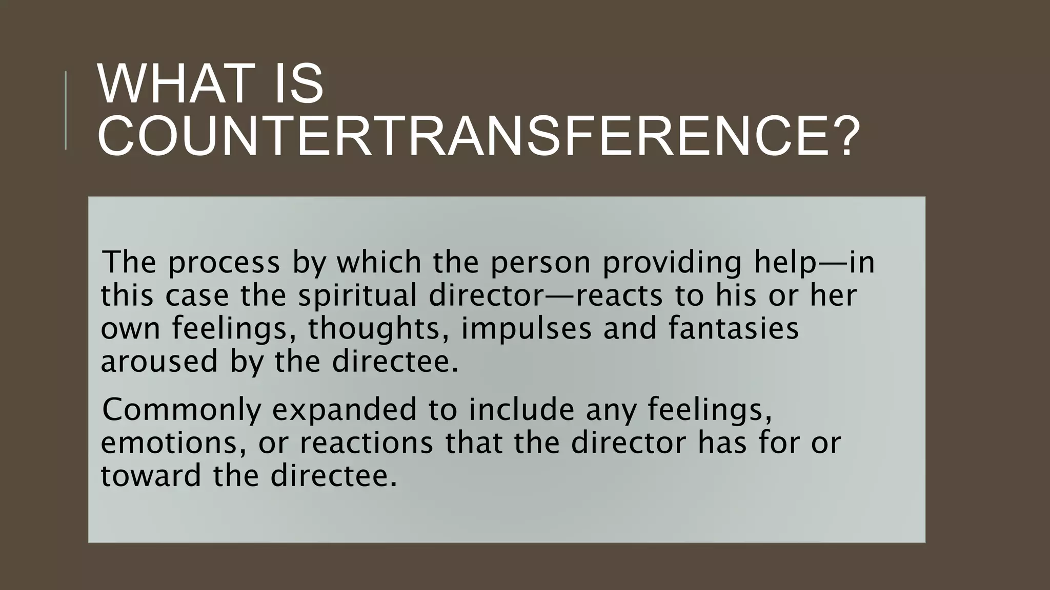 WHAT IS
COUNTERTRANSFERENCE?
The process by which the person providing help—in
this case the spiritual director—reacts to his or her
own feelings, thoughts, impulses and fantasies
aroused by the directee.
Commonly expanded to include any feelings,
emotions, or reactions that the director has for or
toward the directee.
 