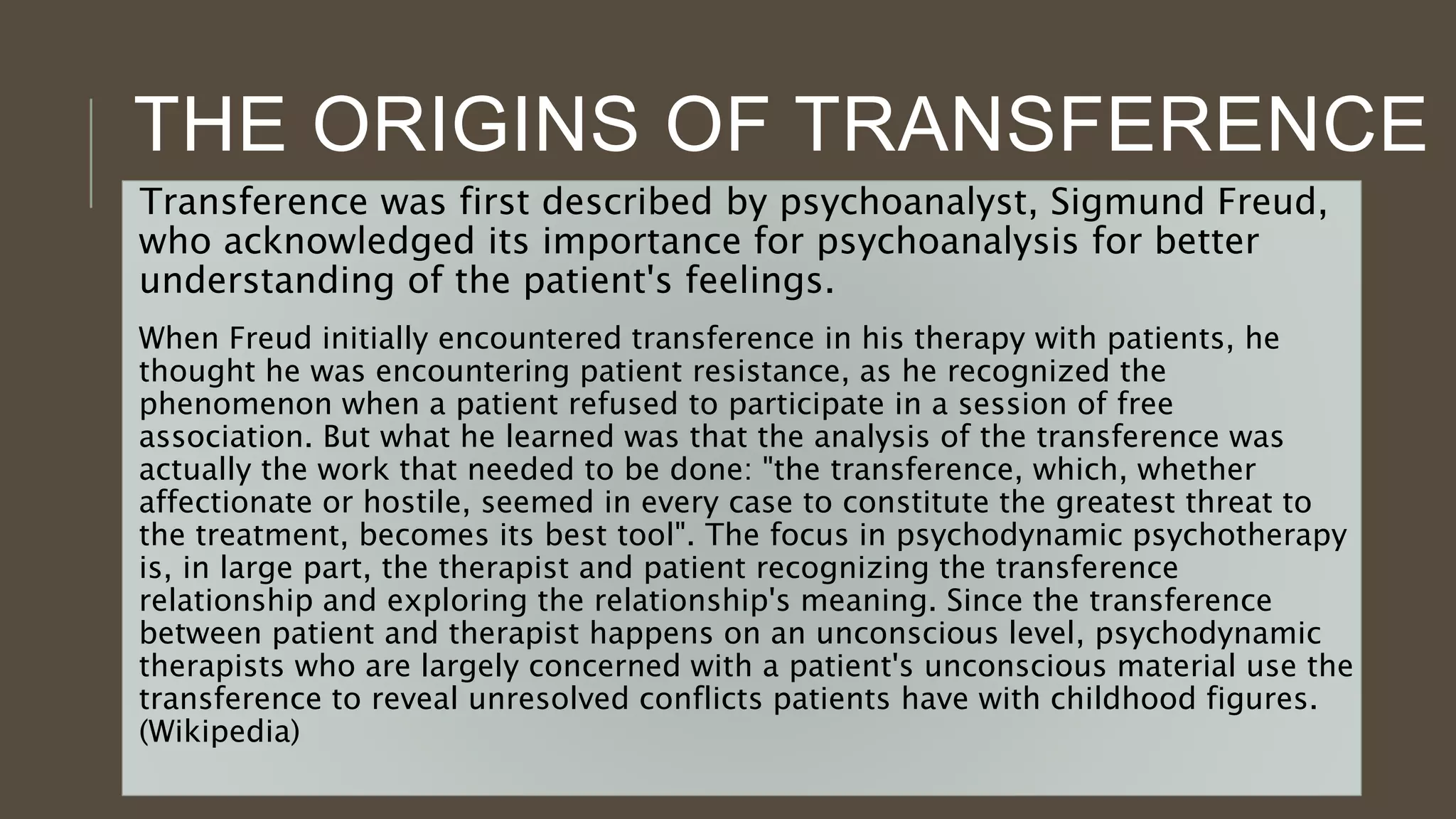 THE ORIGINS OF TRANSFERENCE
Transference was first described by psychoanalyst, Sigmund Freud,
who acknowledged its importance for psychoanalysis for better
understanding of the patient's feelings.
When Freud initially encountered transference in his therapy with patients, he
thought he was encountering patient resistance, as he recognized the
phenomenon when a patient refused to participate in a session of free
association. But what he learned was that the analysis of the transference was
actually the work that needed to be done: "the transference, which, whether
affectionate or hostile, seemed in every case to constitute the greatest threat to
the treatment, becomes its best tool". The focus in psychodynamic psychotherapy
is, in large part, the therapist and patient recognizing the transference
relationship and exploring the relationship's meaning. Since the transference
between patient and therapist happens on an unconscious level, psychodynamic
therapists who are largely concerned with a patient's unconscious material use the
transference to reveal unresolved conflicts patients have with childhood figures.
(Wikipedia)
 