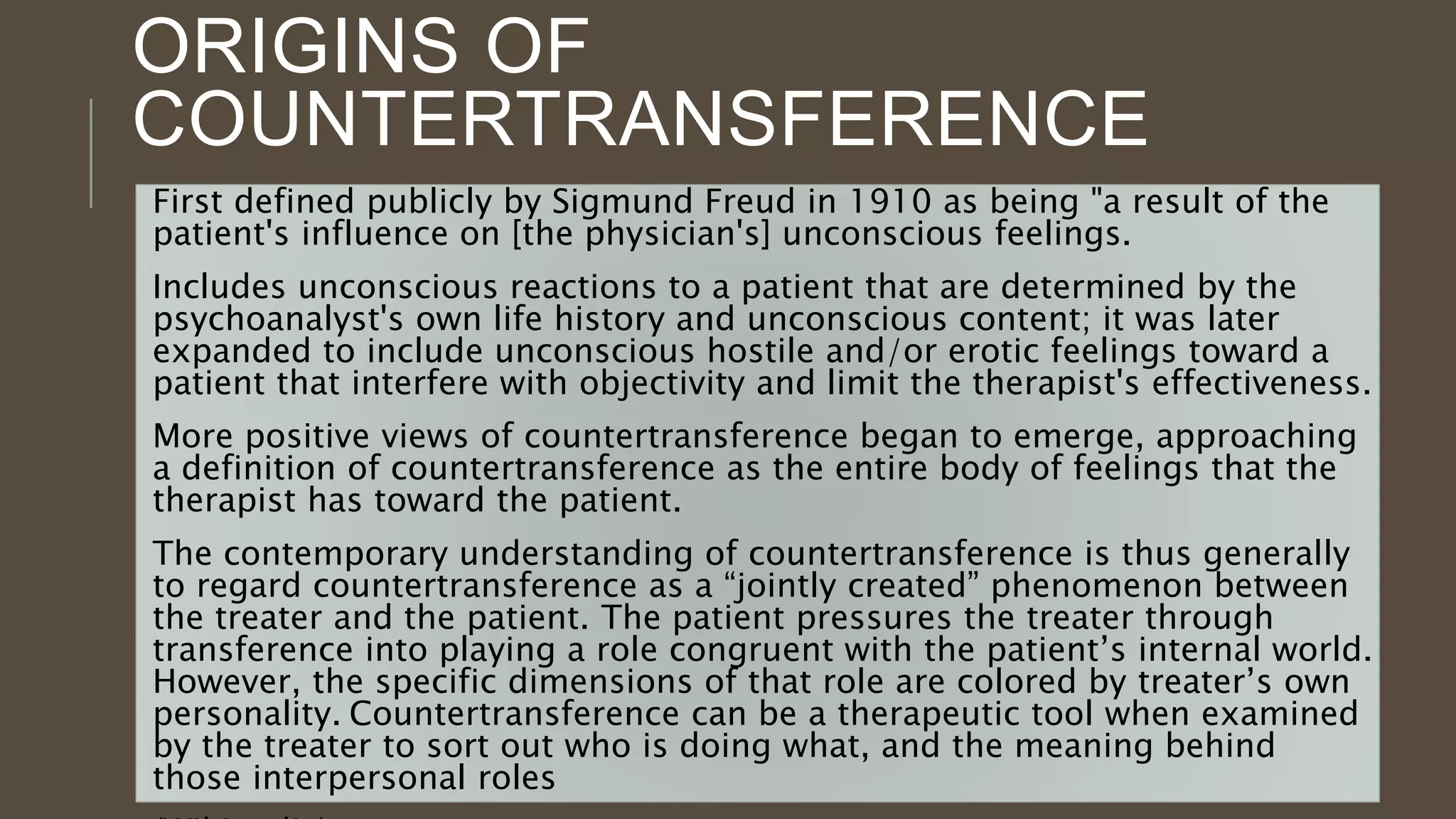 ORIGINS OF
COUNTERTRANSFERENCE
First defined publicly by Sigmund Freud in 1910 as being "a result of the
patient's influence on [the physician's] unconscious feelings.
Includes unconscious reactions to a patient that are determined by the
psychoanalyst's own life history and unconscious content; it was later
expanded to include unconscious hostile and/or erotic feelings toward a
patient that interfere with objectivity and limit the therapist's effectiveness.
More positive views of countertransference began to emerge, approaching
a definition of countertransference as the entire body of feelings that the
therapist has toward the patient.
The contemporary understanding of countertransference is thus generally
to regard countertransference as a “jointly created” phenomenon between
the treater and the patient. The patient pressures the treater through
transference into playing a role congruent with the patient’s internal world.
However, the specific dimensions of that role are colored by treater’s own
personality. Countertransference can be a therapeutic tool when examined
by the treater to sort out who is doing what, and the meaning behind
those interpersonal roles
 