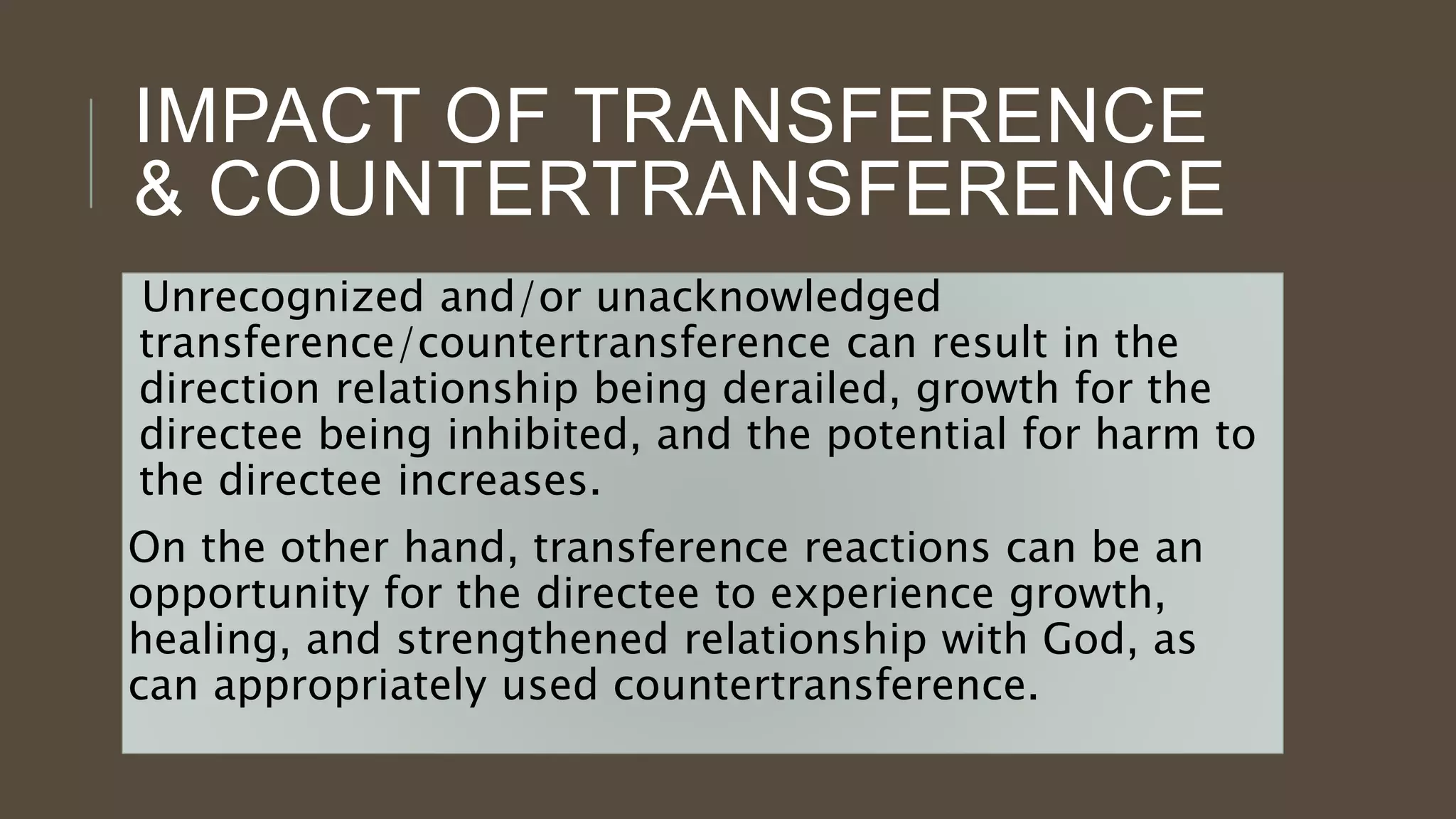 IMPACT OF TRANSFERENCE
& COUNTERTRANSFERENCE
Unrecognized and/or unacknowledged
transference/countertransference can result in the
direction relationship being derailed, growth for the
directee being inhibited, and the potential for harm to
the directee increases.
On the other hand, transference reactions can be an
opportunity for the directee to experience growth,
healing, and strengthened relationship with God, as
can appropriately used countertransference.
 