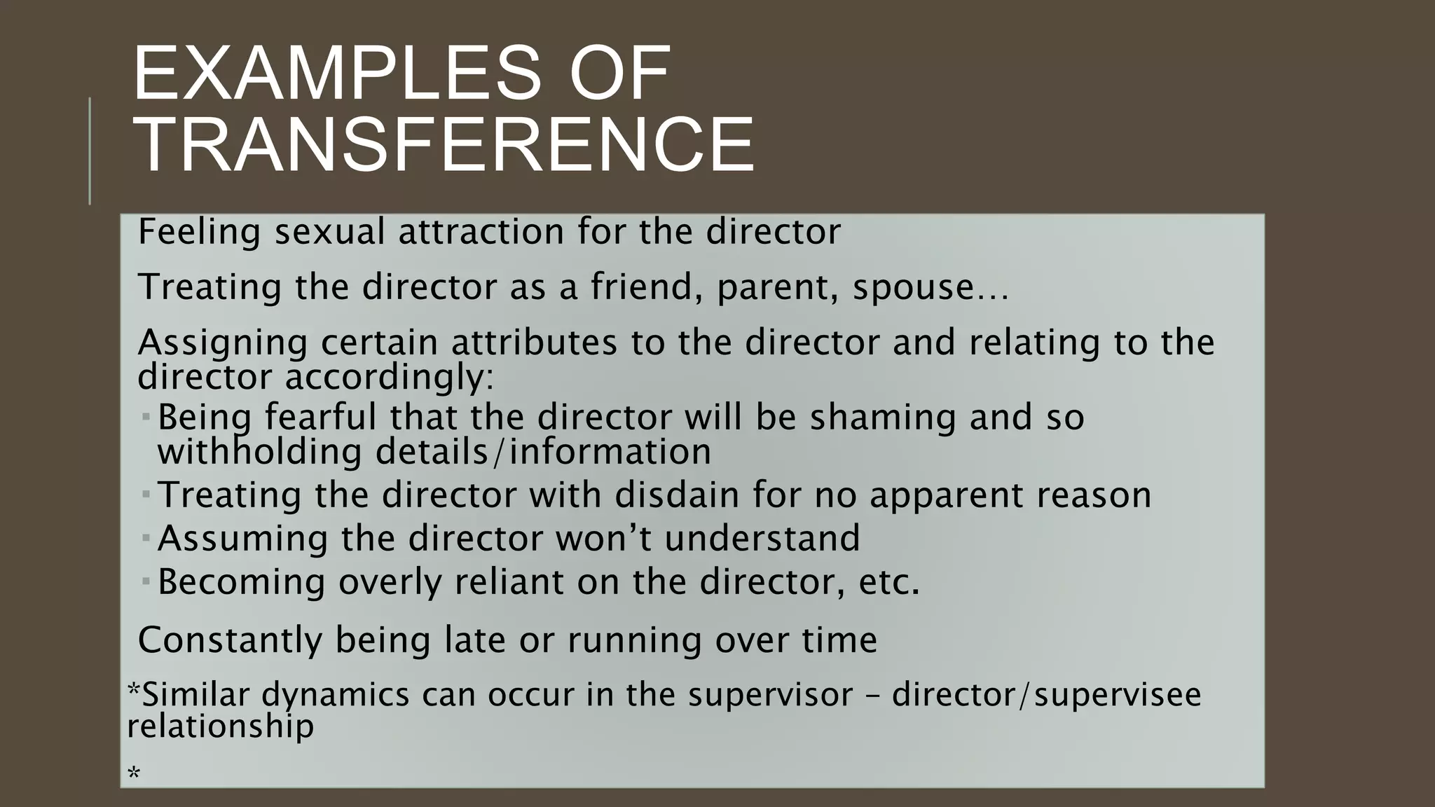 EXAMPLES OF
TRANSFERENCE
Feeling sexual attraction for the director
Treating the director as a friend, parent, spouse…
Assigning certain attributes to the director and relating to the
director accordingly:
 Being fearful that the director will be shaming and so
withholding details/information
 Treating the director with disdain for no apparent reason
 Assuming the director won’t understand
 Becoming overly reliant on the director, etc.
Constantly being late or running over time
*Similar dynamics can occur in the supervisor – director/supervisee
relationship
*
 