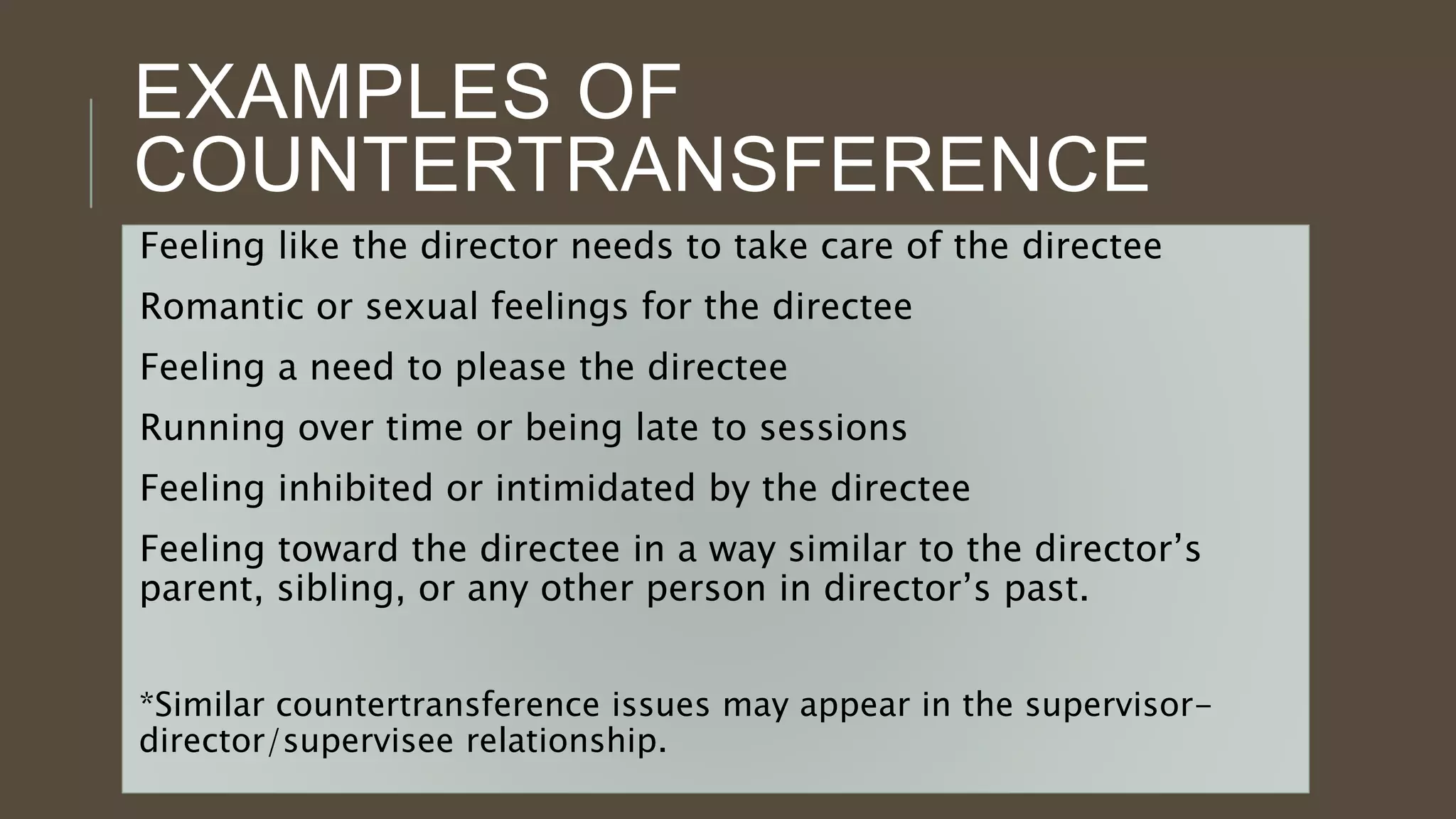 EXAMPLES OF
COUNTERTRANSFERENCE
Feeling like the director needs to take care of the directee
Romantic or sexual feelings for the directee
Feeling a need to please the directee
Running over time or being late to sessions
Feeling inhibited or intimidated by the directee
Feeling toward the directee in a way similar to the director’s
parent, sibling, or any other person in director’s past.
*Similar countertransference issues may appear in the supervisor-
director/supervisee relationship.
 