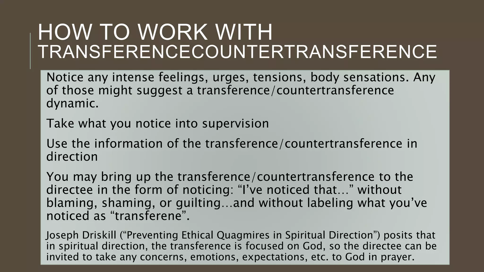 HOW TO WORK WITH
TRANSFERENCECOUNTERTRANSFERENCE
Notice any intense feelings, urges, tensions, body sensations. Any
of those might suggest a transference/countertransference
dynamic.
Take what you notice into supervision
Use the information of the transference/countertransference in
direction
You may bring up the transference/countertransference to the
directee in the form of noticing: “I’ve noticed that…” without
blaming, shaming, or guilting…and without labeling what you’ve
noticed as “transferene”.
Joseph Driskill (“Preventing Ethical Quagmires in Spiritual Direction”) posits that
in spiritual direction, the transference is focused on God, so the directee can be
invited to take any concerns, emotions, expectations, etc. to God in prayer.
 