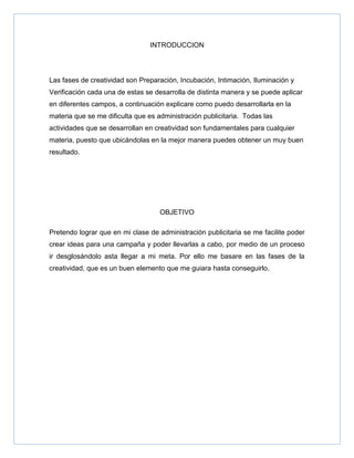 INTRODUCCION




Las fases de creatividad son Preparación, Incubación, Intimación, Iluminación y
Verificación cada una de estas se desarrolla de distinta manera y se puede aplicar
en diferentes campos, a continuación explicare como puedo desarrollarla en la
materia que se me dificulta que es administración publicitaria. Todas las
actividades que se desarrollan en creatividad son fundamentales para cualquier
materia, puesto que ubicándolas en la mejor manera puedes obtener un muy buen
resultado.




                                    OBJETIVO

Pretendo lograr que en mi clase de administración publicitaria se me facilite poder
crear ideas para una campaña y poder llevarlas a cabo, por medio de un proceso
ir desglosándolo asta llegar a mi meta. Por ello me basare en las fases de la
creatividad, que es un buen elemento que me guiara hasta conseguirlo.
 