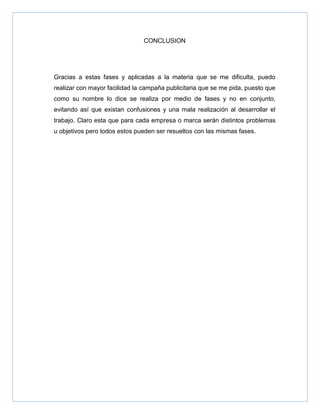 CONCLUSION




Gracias a estas fases y aplicadas a la materia que se me dificulta, puedo
realizar con mayor facilidad la campaña publicitaria que se me pida, puesto que
como su nombre lo dice se realiza por medio de fases y no en conjunto,
evitando así que existan confusiones y una mala realización al desarrollar el
trabajo. Claro esta que para cada empresa o marca serán distintos problemas
u objetivos pero todos estos pueden ser resueltos con las mismas fases.
 