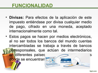 FUNCIONALIDAD
• Divisas: Para efectos de la aplicación de este
impuesto entiéndase por divisa cualquier medio
de pago, cifrado en una moneda, aceptado
internacionalmente como tal.
• Estos pagos se hacen por medios electrónicos,
al no ser todos los bancos del mundo cuentas
intercambiadas se trabaja a través de bancos
corresponsales, que actúan de intermediarios
en diferentes países y con las divisasdel país
donde se encuentran.
 