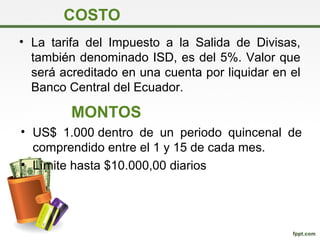 COSTO
• La tarifa del Impuesto a la Salida de Divisas,
también denominado ISD, es del 5%. Valor que
será acreditado en una cuenta por liquidar en el
Banco Central del Ecuador.
MONTOS
• US$ 1.000 dentro de un periodo quincenal de
comprendido entre el 1 y 15 de cada mes.
• Límite hasta $10.000,00 diarios
 