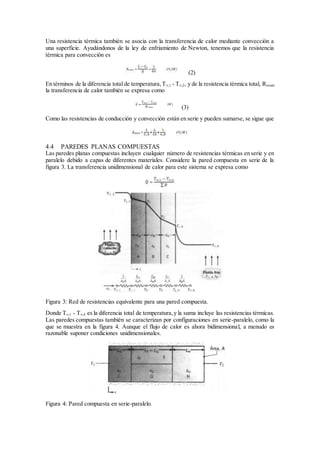 Una resistencia térmica también se asocia con la transferencia de calor mediante convección a
una superficie. Ayudándonos de la ley de enfriamiento de Newton, tenemos que la resistencia
térmica para convección es
(2)
En términos de la diferencia total de temperatura,T∞,1 - T∞,2, y de la resistencia térmica total, Rtotal,
la transferencia de calor también se expresa como
(3)
Como las resistencias de conducción y convección están en serie y pueden sumarse, se sigue que
4.4 PAREDES PLANAS COMPUESTAS
Las paredes planas compuestas incluyen cualquier número de resistencias térmicas en serie y en
paralelo debido a capas de diferentes materiales. Considere la pared compuesta en serie de la
figura 3. La transferencia unidimensional de calor para este sistema se expresa como
Figura 3: Red de resistencias equivalente para una pared compuesta.
Donde T∞,1 - T∞,4 es la diferencia total de temperatura,y la suma incluye las resistencias térmicas.
Las paredes compuestas también se caracterizan por configuraciones en serie-paralelo, como la
que se muestra en la figura 4. Aunque el flujo de calor es ahora bidimensional, a menudo es
razonable suponer condiciones unidimensionales.
Figura 4: Pared compuesta en serie-paralelo.
 
