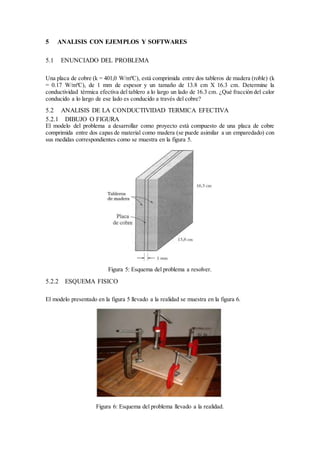 5 ANALISIS CON EJEMPLOS Y SOFTWARES
5.1 ENUNCIADO DEL PROBLEMA
Una placa de cobre (k = 401,0 W/mºC), está comprimida entre dos tableros de madera (roble) (k
= 0.17 W/mºC), de 1 mm de espesor y un tamaño de 13.8 cm X 16.3 cm. Determine la
conductividad térmica efectiva del tablero a lo largo un lado de 16.3 cm. ¿Qué fracción del calor
conducido a lo largo de ese lado es conducido a través del cobre?
5.2 ANALISIS DE LA CONDUCTIVIDAD TERMICA EFECTIVA
5.2.1 DIBUJO O FIGURA
El modelo del problema a desarrollar como proyecto está compuesto de una placa de cobre
comprimida entre dos capas de material como madera (se puede asimilar a un emparedado) con
sus medidas correspondientes como se muestra en la figura 5.
Figura 5: Esquema del problema a resolver.
5.2.2 ESQUEMA FISICO
El modelo presentado en la figura 5 llevado a la realidad se muestra en la figura 6.
Figura 6: Esquema del problema llevado a la realidad.
 