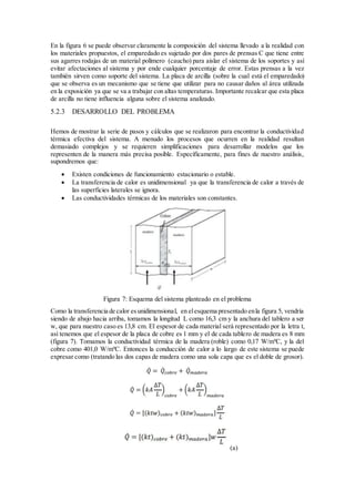 En la figura 6 se puede observar claramente la composición del sistema llevado a la realidad con
los materiales propuestos, el emparedado es sujetado por dos pares de prensas C que tiene entre
sus agarres rodajas de un material polímero (caucho) para aislar el sistema de los soportes y así
evitar afectaciones al sistema y por ende cualquier porcentaje de error. Estas prensas a la vez
también sirven como soporte del sistema. La placa de arcilla (sobre la cual está el emparedado)
que se observa es un mecanismo que se tiene que utilizar para no causar daños al área utilizada
en la exposición ya que se va a trabajar con altas temperaturas. Importante recalcar que esta placa
de arcilla no tiene influencia alguna sobre el sistema analizado.
5.2.3 DESARROLLO DEL PROBLEMA
Hemos de mostrar la serie de pasos y cálculos que se realizaron para encontrar la conductividad
térmica efectiva del sistema. A menudo los procesos que ocurren en la realidad resultan
demasiado complejos y se requieren simplificaciones para desarrollar modelos que los
representen de la manera más precisa posible. Específicamente, para fines de nuestro análisis,
supondremos que:
 Existen condiciones de funcionamiento estacionario o estable.
 La transferencia de calor es unidimensional ya que la transferencia de calor a través de
las superficies laterales se ignora.
 Las conductividades térmicas de los materiales son constantes.
Figura 7: Esquema del sistema planteado en el problema
Como la transferencia de calor esunidimensional, en elesquema presentado enla figura 5, vendría
siendo de abajo hacia arriba, tomamos la longitud L como 16,3 cm y la anchura del tablero a ser
w, que para nuestro caso es 13,8 cm. El espesor de cada material será representado por la letra t,
así tenemos que el espesor de la placa de cobre es 1 mm y el de cada tablero de madera es 8 mm
(figura 7). Tomamos la conductividad térmica de la madera (roble) como 0,17 W/mºC, y la del
cobre como 401,0 W/mºC. Entonces la conducción de calor a lo largo de este sistema se puede
expresar como (tratando las dos capas de madera como una sola capa que es el doble de grosor).
(a)
 