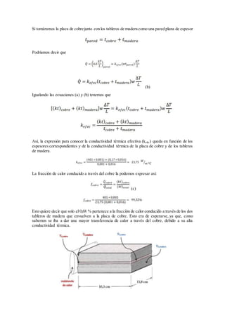 Si tomáramos la placa de cobre junto con los tableros de madera como una pared plana de espesor
Podríamos decir que
(b)
Igualando las ecuaciones (a) y (b) tenemos que
Así, la expresión para conocer la conductividad térmica efectiva (kefec) queda en función de los
espesores correspondientes y de la conductividad térmica de la placa de cobre y de los tableros
de madera.
La fracción de calor conducido a través del cobre la podemos expresar así:
(c)
Esto quiere decir que solo el 0,68 % pertenece a la fracción de calor conducido a través de los dos
tableros de madera que envuelven a la placa de cobre. Esto era de esperarse, ya que, como
sabemos se iba a dar una mayor transferencia de calor a través del cobre, debido a su alta
conductividad térmica.
 