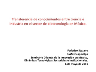 Transferencia de conocimientos entre ciencia e industria en el sector de biotecnología en México. Federico Stezano UAM-Cuajimalpa Seminario Dilemas de la Innovación en México, Dinámicas Tecnológicas Sectoriales e Institucionales. 6 de mayo de 2011 