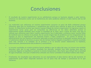 Conclusiones El resultado de nuestro experimento no es satisfactorio porque es bastante alejado a valor teórico, entonces no demuestra como con la trasferencia de calor podemos obtener el dato teórico del Cp del aluminio. Los materiales que utilizamos en nuestro experimento causaron un poco de daño ambiental porque utilizamos agua que no reutilizamos, y empleamos gas natural para calentar el agua con el mechero de bunsen. Es importante recalcar que nuestro equipo trabajó de manera organizada y no logramos repetir el experimento varias veces para así comprobar las diferencias en los datos obtenidos porque el experimento estaba diseñado para ocupar la totalidad de la clase, pero a pesar de estos creo que el método que utilizamos para hacer nuestro experimento fue el adecuado y evitamos tener muchas fallas de medición para no afectar el resultado. No se suscitó ningún tipo de problema con los integrantes de los equipos ya que la organización fue bastante buena y todos cooperaron.  En cuanto al tiempo, lo administramos de una manera sumamente adecuada ya que terminamos lo planeado aunque pienso que si hubiéramos dejado el aluminio un poco más de tiempo hubiera llegado al equilibrio y nuestro resultado sería más cercano a la realidad. En la primera y en la tercera sesión elaboramos la hipótesis, observaciones, planteamiento del problema y conclusiones.    Lo errores suscitados en nuestra práctica fueron debido a que el vidrio del vaso y el mismo aire también absorben calor por lo que nuestro resultado fue alterado, también hizo falta tiempo para que las sustancias llegaran al equilibrio y tuvieran la misma temperatura. Otro factor que influyó fue la cantidad de agua empleada, creo que si hubiéramos utilizado una menor cantidad el resultado hubiera sido mejor.   Finalmente, los resultados que obtuvimos no son equivalentes al dato teórico del Cp del aluminio. El experimento pudo haber mejorado bastante con un poco más de tiempo y consciencia en lo que hacíamos. 