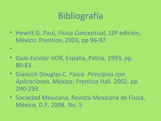 Bibliografía Hewitt G. Paul,  Física Conceptual , 10ª edición, México: Prentice, 2003, pp 96-97.   Guía Escolar VOX , España,   Patria, 1993, pp. 80-83. Giancoli Douglas C.  Física. Principios con Aplicaciones.  México: Prentice Hall. 2002. pp 290-293. Sociedad Mexicana, Revista Mexicana de Física, México, D.F, 2008. No. 5   