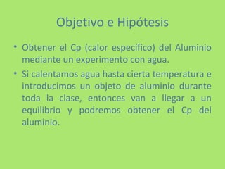 Objetivo e Hipótesis Obtener el Cp (calor específico) del Aluminio mediante un experimento con agua. Si calentamos agua hasta cierta temperatura e introducimos un objeto de aluminio durante toda la clase, entonces van a llegar a un equilibrio y podremos obtener el Cp del aluminio. 