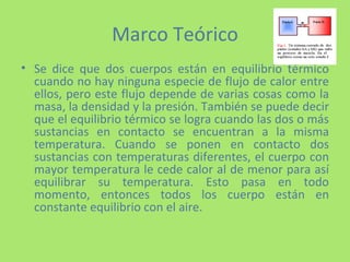 Marco Teórico Se dice que dos cuerpos están en equilibrio térmico cuando no hay ninguna especie de flujo de calor entre ellos, pero este flujo depende de varias cosas como la masa, la densidad y la presión. También se puede decir que el equilibrio térmico se logra cuando las dos o más sustancias en contacto se encuentran a la misma temperatura. Cuando se ponen en contacto dos sustancias con temperaturas diferentes, el cuerpo con mayor temperatura le cede calor al de menor para así equilibrar su temperatura. Esto pasa en todo momento, entonces todos los cuerpo están en constante equilibrio con el aire. 