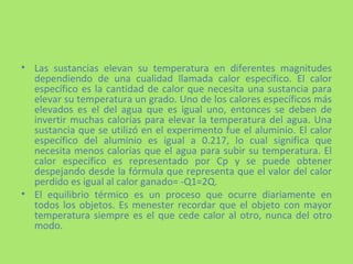 Las sustancias elevan su temperatura en diferentes magnitudes dependiendo de una cualidad llamada calor específico. El calor específico es la cantidad de calor que necesita una sustancia para elevar su temperatura un grado. Uno de los calores específicos más elevados es el del agua que es igual uno, entonces se deben de invertir muchas calorías para elevar la temperatura del agua. Una sustancia que se utilizó en el experimento fue el aluminio. El calor específico del aluminio es igual a 0.217, lo cual significa que necesita menos calorías que el agua para subir su temperatura. El calor específico es representado por Cp y se puede obtener despejando desde la fórmula que representa que el valor del calor perdido es igual al calor ganado= -Q1=2Q. El equilibrio térmico es un proceso que ocurre diariamente en todos los objetos. Es menester recordar que el objeto con mayor temperatura siempre es el que cede calor al otro, nunca del otro modo. 