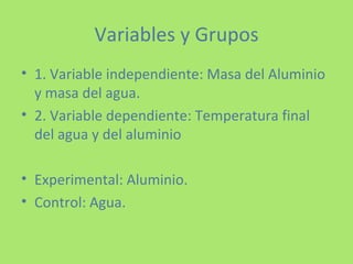 Variables y Grupos 1. Variable independiente: Masa del Aluminio y masa del agua. 2. Variable dependiente: Temperatura final del agua y del aluminio Experimental: Aluminio. Control: Agua. 