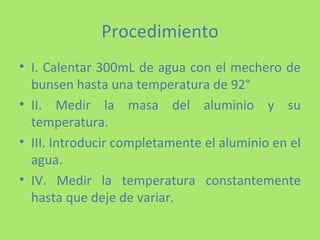 Procedimiento I. Calentar 300mL de agua con el mechero de bunsen hasta una temperatura de 92° II. Medir la masa del aluminio y su temperatura. III. Introducir completamente el aluminio en el agua. IV. Medir la temperatura constantemente hasta que deje de variar. 