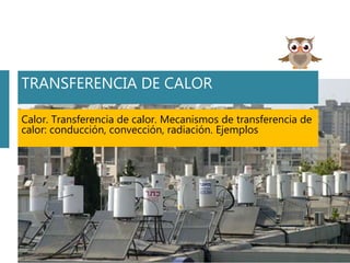 TRANSFERENCIA DE CALOR
Calor. Transferencia de calor. Mecanismos de transferencia de
calor: conducción, convección, radiación. Ejemplos
 