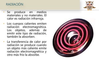 RADIACIÓN
• Se produce en medios
materiales y no materiales. El
calor es radiación infrarroja.
• Los cuerpos calientes emiten
radiación electromagnética.
Los objetos, además de
emitir este tipo de radiación,
también la absorben.
• La transferencia de calor por
radiación se produce cuando
un objeto más caliente emite
radiación electromagnética y
otro más frío la absorbe.
 