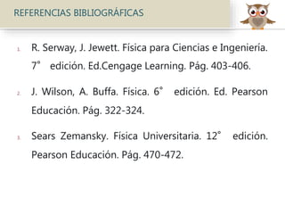 REFERENCIAS BIBLIOGRÁFICAS
1. R. Serway, J. Jewett. Física para Ciencias e Ingeniería.
7° edición. Ed.Cengage Learning. Pág. 403-406.
2. J. Wilson, A. Buffa. Física. 6° edición. Ed. Pearson
Educación. Pág. 322-324.
3. Sears Zemansky. Física Universitaria. 12° edición.
Pearson Educación. Pág. 470-472.
 