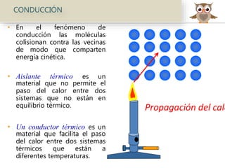 CONDUCCIÓN
• En el fenómeno de
conducción las moléculas
colisionan contra las vecinas
de modo que comparten
energía cinética.
• Aislante térmico es un
material que no permite el
paso del calor entre dos
sistemas que no están en
equilibrio térmico.
• Un conductor térmico es un
material que facilita el paso
del calor entre dos sistemas
térmicos que están a
diferentes temperaturas.
Propagación del calo
 