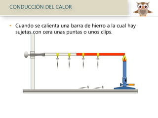 CONDUCCIÓN DEL CALOR
• Cuando se calienta una barra de hierro a la cual hay
sujetas con cera unas puntas o unos clips.
 