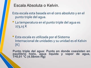 Esta escala esta basada en el cero absoluto y en el
punto triple del agua.
• La temperatura en el punto triple del agua es
273,15 K
• Esta escala es utilizada por el Sistema
Internacional de unidades y su unidad es el Kelvin
[K]
Punto triple del agua: Punto en donde coexisten en
equilibrio hielo, agua líquida y vapor de agua,
T=0,01 °C (4.58mm Hg)
Escala Absoluta o Kelvin.
 