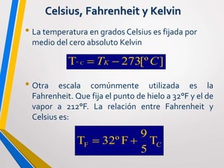 Celsius, Fahrenheit y Kelvin
• La temperatura en grados Celsius es fijada por
medio del cero absoluto Kelvin
• Otra escala comúnmente utilizada es la
Fahrenheit. Que fija el punto de hielo a 32°F y el de
vapor a 212°F. La relación entre Fahrenheit y
Celsius es:
CF T
5
9
F32ºT 
][º273T Cº CTK 
 
